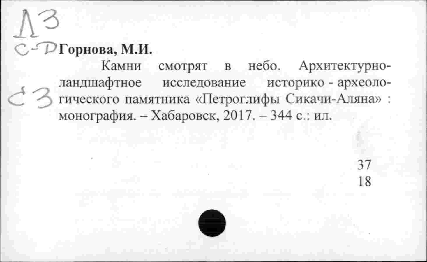 ﻿№
<2/“СР Горнова, М.И.
Камни смотрят в небо. Архитектурноландшафтное исследование историке - археологического памятника «Петроглифы Сикачи-Аляна» : монография. - Хабаровск, 2017. - 344 с.: ил.
37
18